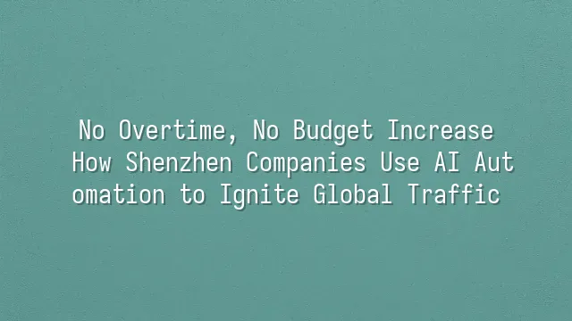 No Overtime, No Budget Increase: How Shenzhen Companies Use AI Automation to Ignite Global Traffic