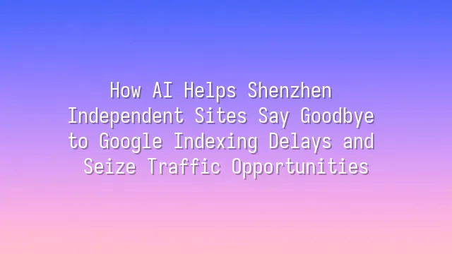 How AI Helps Shenzhen Independent Sites Say Goodbye to Google Indexing Delays and Seize Traffic Opportunities