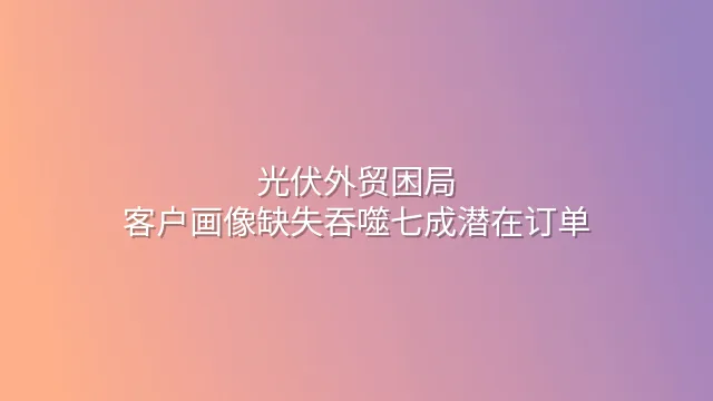 光伏外贸困局：客户画像缺失吞噬七成潜在订单