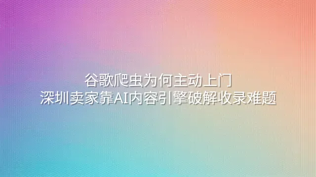 谷歌爬虫为何主动上门？深圳卖家靠AI内容引擎破解收录难题