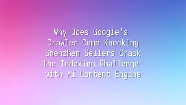 Why Does Google’s Crawler Come Knocking? Shenzhen Sellers Crack the Indexing Challenge with AI Content Engine