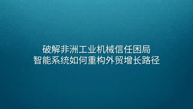 破解非洲工业机械信任困局：智能系统如何重构外贸增长路径