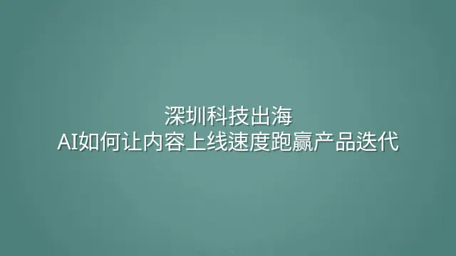 深圳科技出海：AI如何让内容上线速度跑赢产品迭代