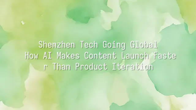 Shenzhen Tech Going Global: How AI Makes Content Launch Faster Than Product Iteration