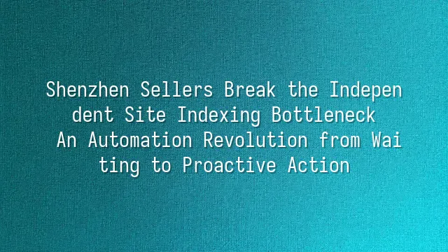 Shenzhen Sellers Break the Independent Site Indexing Bottleneck: An Automation Revolution from Waiting to Proactive Action