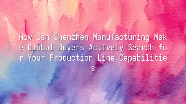 How Can Shenzhen Manufacturing Make Global Buyers Actively Search for Your Production Line Capabilities?