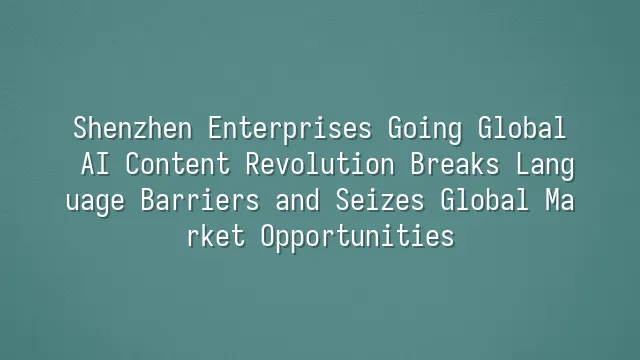 Shenzhen Enterprises Going Global: AI Content Revolution Breaks Language Barriers and Seizes Global Market Opportunities