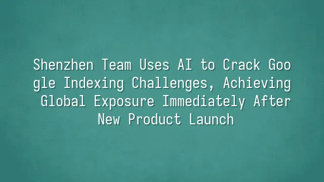 Shenzhen Team Uses AI to Crack Google Indexing Challenges, Achieving Global Exposure Immediately After New Product Launch