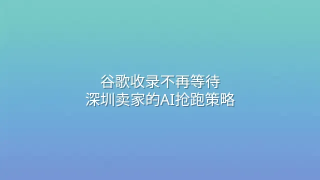 谷歌收录不再等待：深圳卖家的AI抢跑策略
