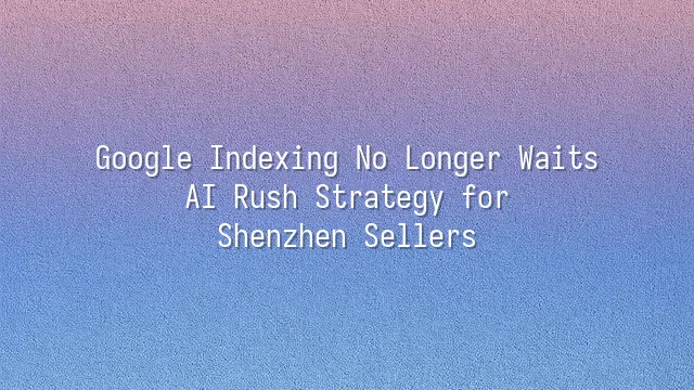 Google Indexing No Longer Waits: AI Rush Strategy for Shenzhen Sellers