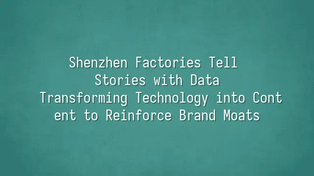 Shenzhen Factories Tell Stories with Data: Transforming Technology into Content to Reinforce Brand Moats