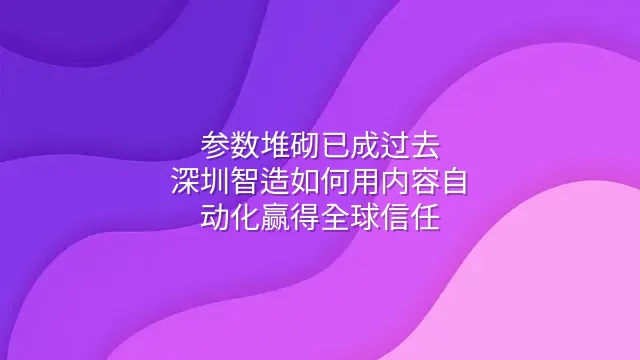 参数堆砌已成过去：深圳智造如何用内容自动化赢得全球信任