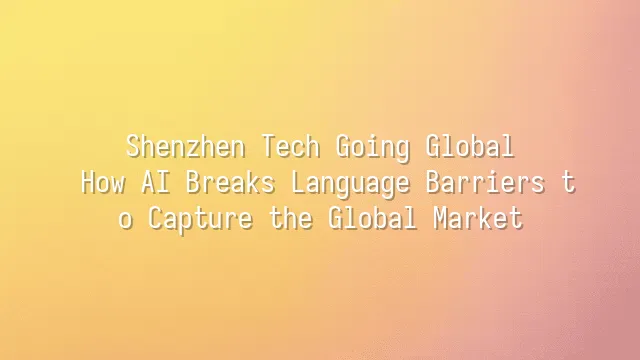 Shenzhen Tech Going Global: How AI Breaks Language Barriers to Capture the Global Market