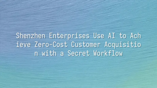 Shenzhen Enterprises Use AI to Achieve Zero-Cost Customer Acquisition with a Secret Workflow