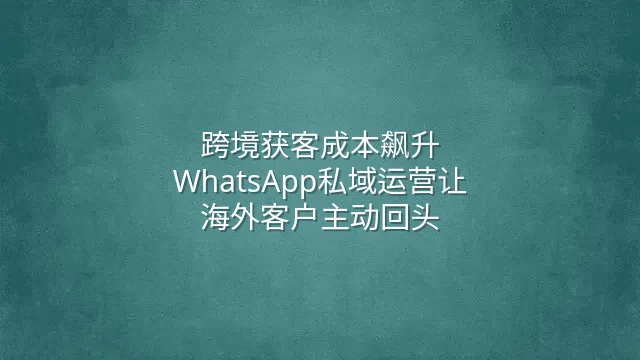 跨境获客成本飙升？WhatsApp私域运营让海外客户主动回头