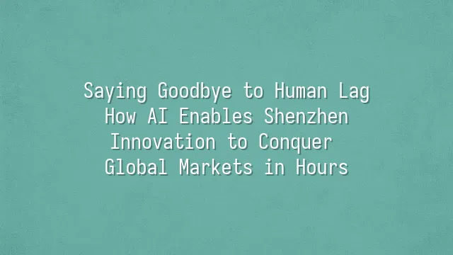 Saying Goodbye to Human Lag: How AI Enables Shenzhen Innovation to Conquer Global Markets in Hours
