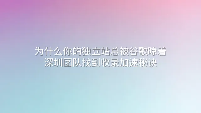 为什么你的独立站总被谷歌晾着？深圳团队找到收录加速秘诀