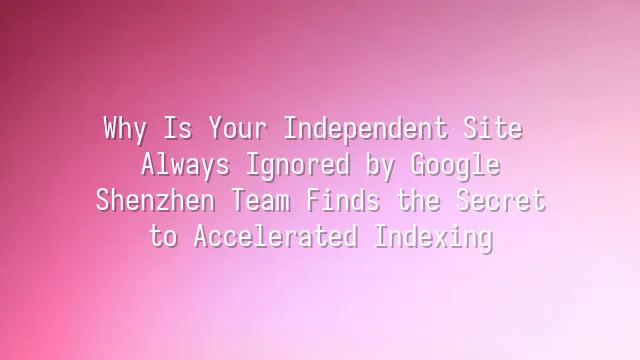 Why Is Your Independent Site Always Ignored by Google? Shenzhen Team Finds the Secret to Accelerated Indexing