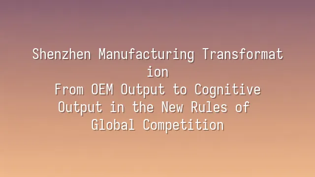Shenzhen Manufacturing Transformation: From OEM Output to Cognitive Output in the New Rules of Global Competition