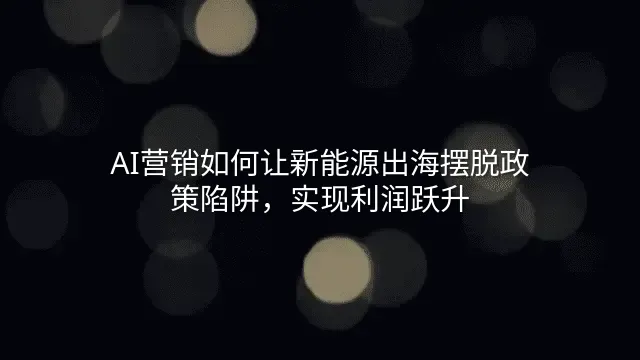 AI营销如何让新能源出海摆脱政策陷阱，实现利润跃升