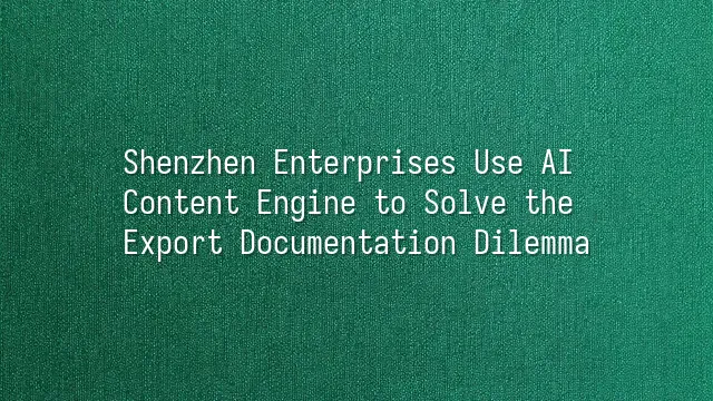 Shenzhen Enterprises Use AI Content Engine to Solve the Export Documentation Dilemma