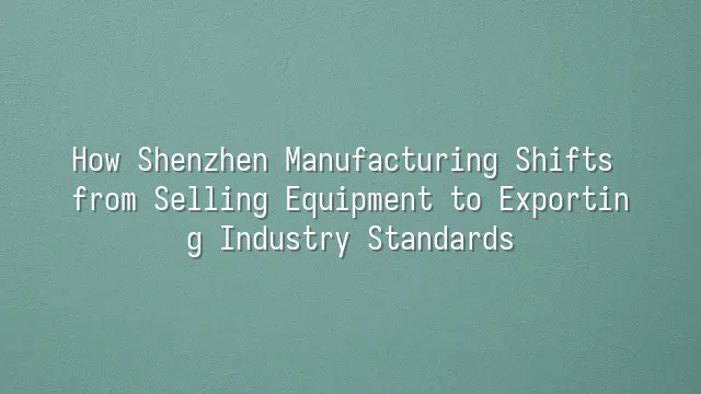 How Shenzhen Manufacturing Shifts from Selling Equipment to Exporting Industry Standards