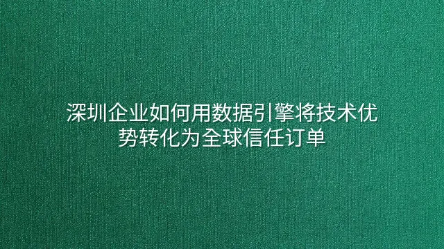 深圳企业如何用数据引擎将技术优势转化为全球信任订单