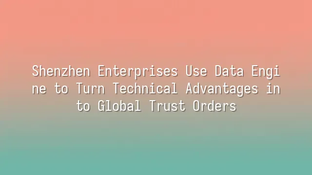 Shenzhen Enterprises Use Data Engine to Turn Technical Advantages into Global Trust Orders