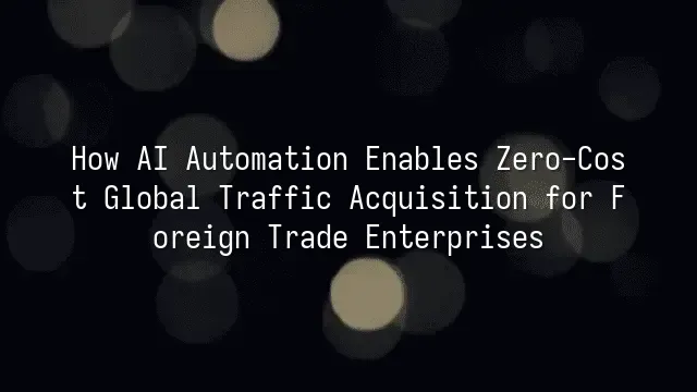 How AI Automation Enables Zero-Cost Global Traffic Acquisition for Foreign Trade Enterprises