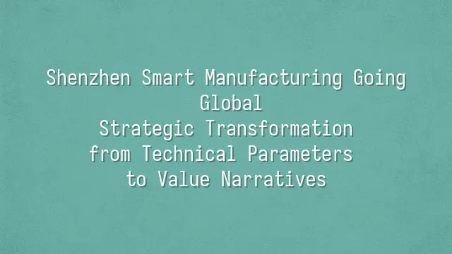 Shenzhen Smart Manufacturing Going Global: Strategic Transformation from Technical Parameters to Value Narratives