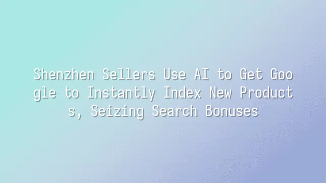 Shenzhen Sellers Use AI to Get Google to Instantly Index New Products, Seizing Search Bonuses