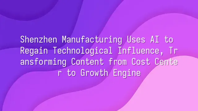 Shenzhen Manufacturing Uses AI to Regain Technological Influence, Transforming Content from Cost Center to Growth Engine