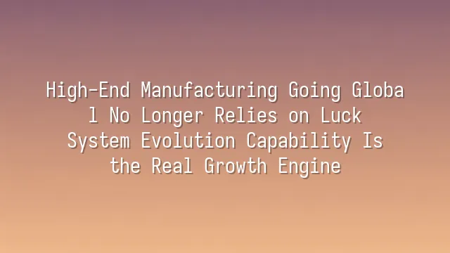 High-End Manufacturing Going Global No Longer Relies on Luck: System Evolution Capability Is the Real Growth Engine