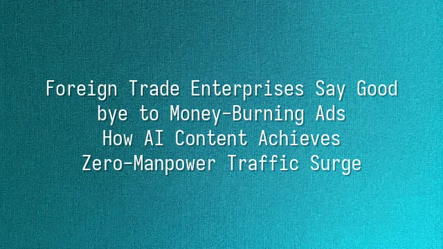 Foreign Trade Enterprises Say Goodbye to Money-Burning Ads: How AI Content Achieves Zero-Manpower Traffic Surge
