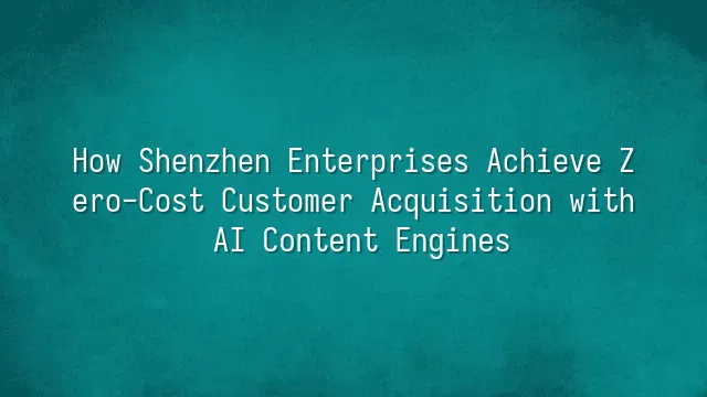 How Shenzhen Enterprises Achieve Zero-Cost Customer Acquisition with AI Content Engines