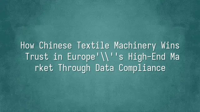How Chinese Textile Machinery Wins Trust in Europe's High-End Market Through Data Compliance