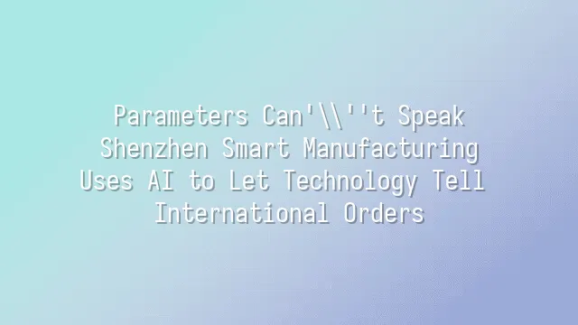 Parameters Can't Speak? Shenzhen Smart Manufacturing Uses AI to Let Technology Tell International Orders