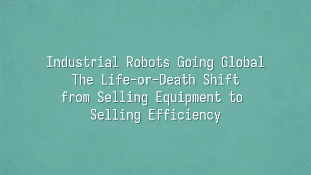 Industrial Robots Going Global: The Life-or-Death Shift from Selling Equipment to Selling Efficiency