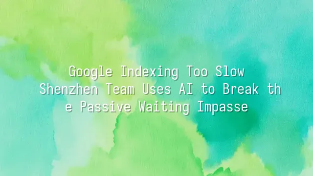 Google Indexing Too Slow? Shenzhen Team Uses AI to Break the Passive Waiting Impasse