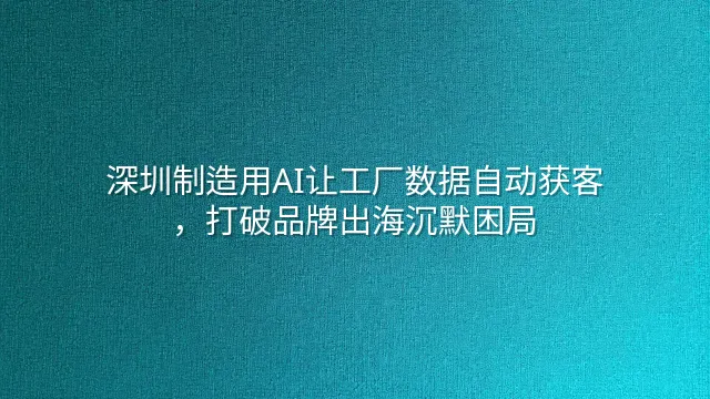 深圳制造用AI让工厂数据自动获客，打破品牌出海沉默困局