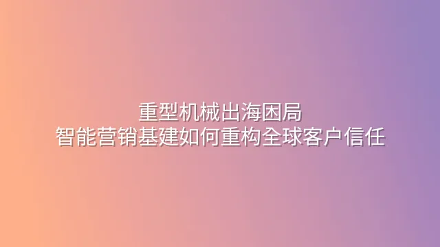 重型机械出海困局：智能营销基建如何重构全球客户信任