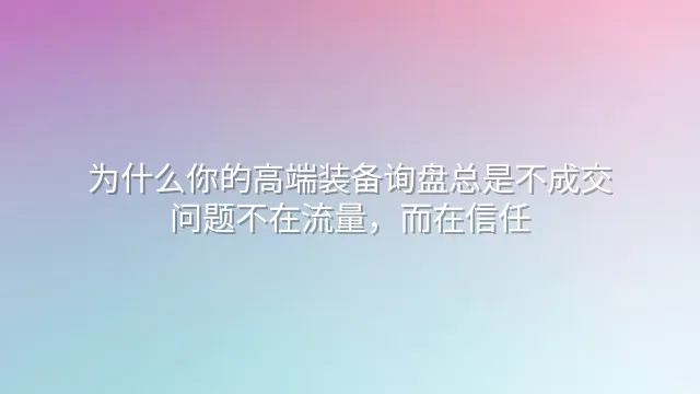 为什么你的高端装备询盘总是不成交？问题不在流量，而在信任