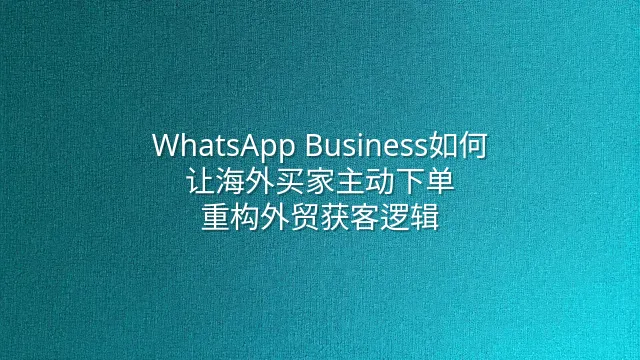 WhatsApp Business如何让海外买家主动下单：重构外贸获客逻辑