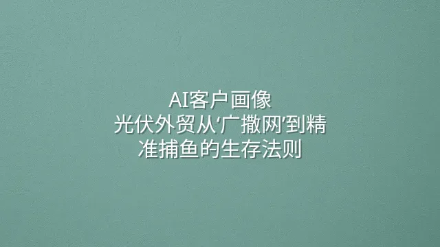 AI客户画像：光伏外贸从‘广撒网’到精准捕鱼的生存法则
