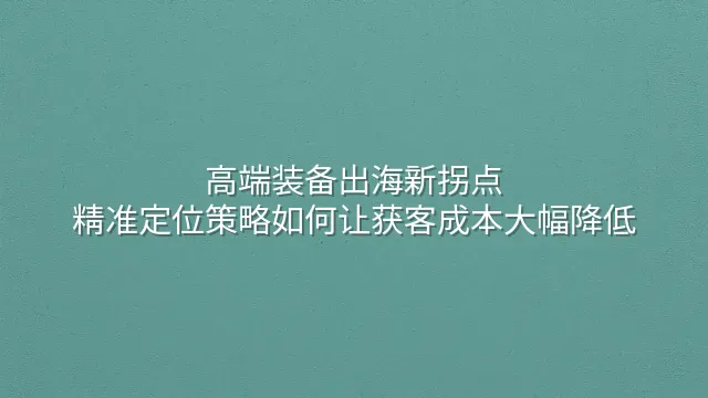 高端装备出海新拐点：精准定位策略如何让获客成本大幅降低