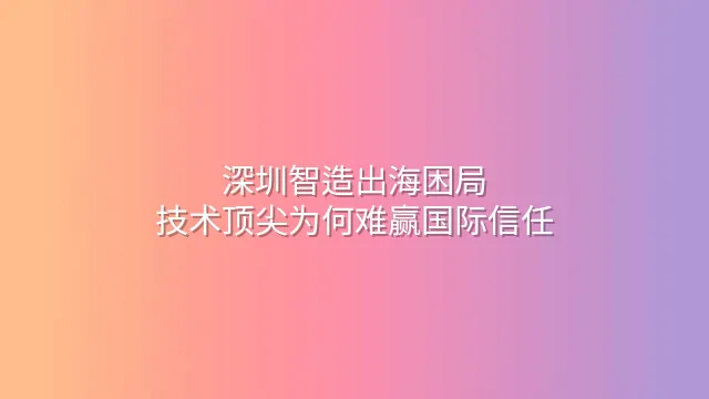 深圳智造出海困局：技术顶尖为何难赢国际信任？