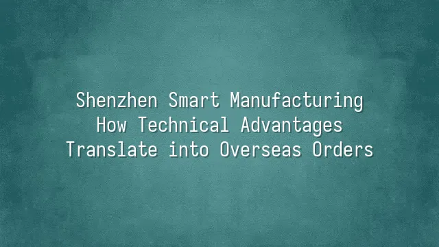 Shenzhen Smart Manufacturing: How Technical Advantages Translate into Overseas Orders