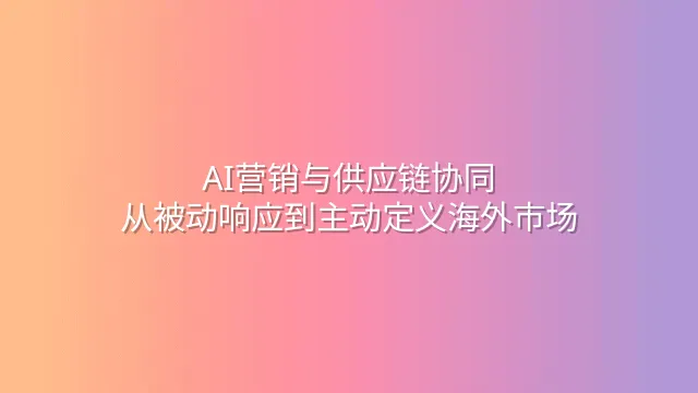 AI营销与供应链协同：从被动响应到主动定义海外市场