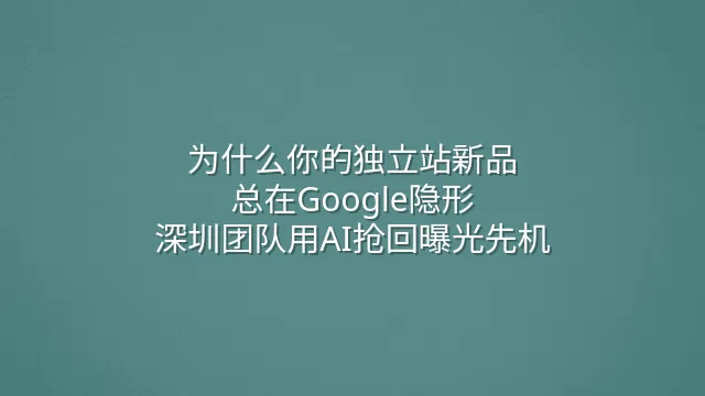 为什么你的独立站新品总在Google隐形？深圳团队用AI抢回曝光先机