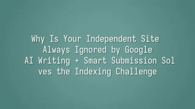 Why Is Your Independent Site Always Ignored by Google? AI Writing + Smart Submission Solves the Indexing Challenge